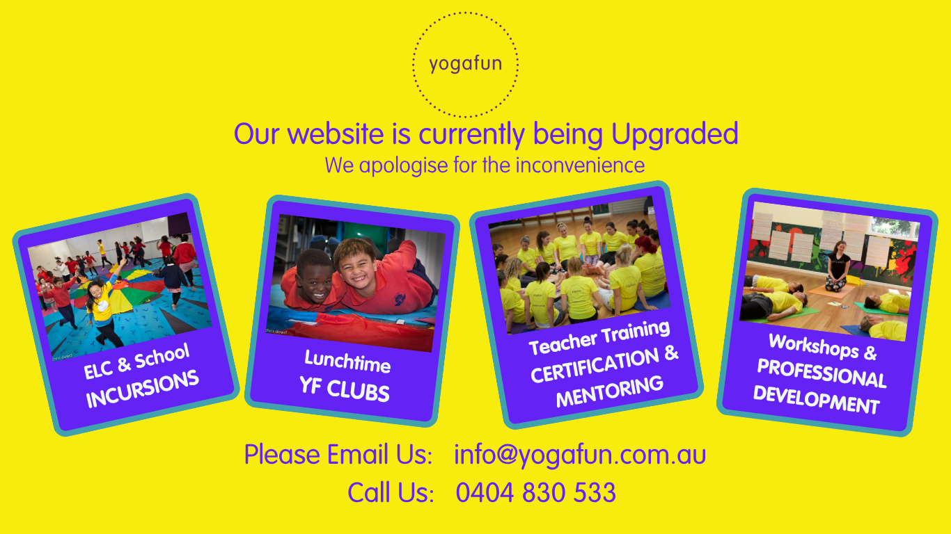 Yogafun logo. Our website is currently being Upgraded. We apologise for the inconvenience. Offerings: ELC & School INCURSIONS, Lunchtime YF CLUBS, Teacher Training CERTIFICATION & MENTORING, Workshops & PROFESSIONAL DEVELOPMENT. Contact information: Please Email Us: info@yogafun.com.au. Call Us: 0404 830 533.